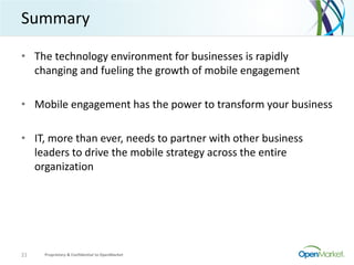 Summary
• The technology environment for businesses is rapidly
changing and fueling the growth of mobile engagement
• Mobile engagement has the power to transform your business
• IT, more than ever, needs to partner with other business
leaders to drive the mobile strategy across the entire
organization
Proprietary & Confidential to OpenMarket21
 