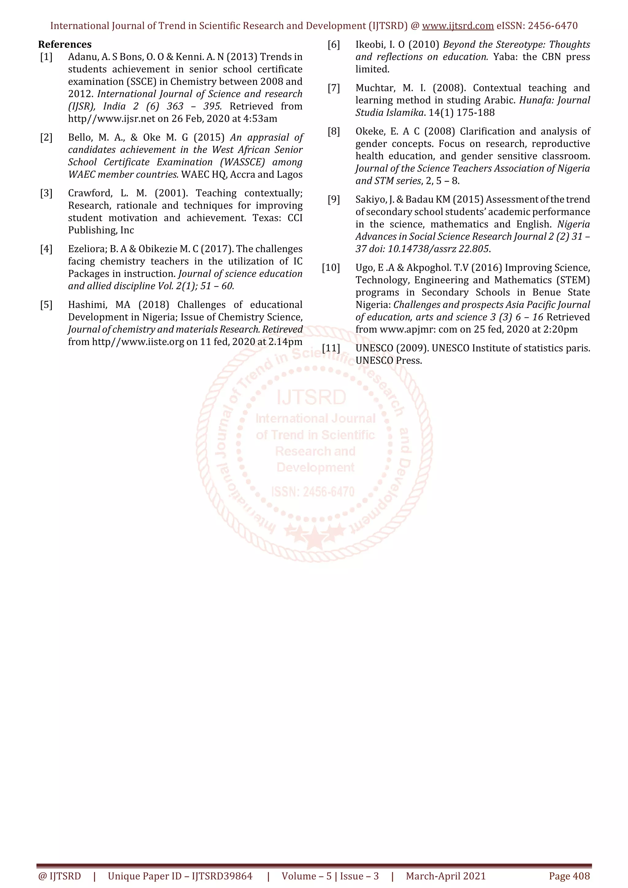 International Journal of Trend in Scientific Research and Development (IJTSRD) @ www.ijtsrd.com eISSN: 2456-6470
@ IJTSRD | Unique Paper ID – IJTSRD39864 | Volume – 5 | Issue – 3 | March-April 2021 Page 408
References
[1] Adanu, A. S Bons, O. O & Kenni. A. N (2013) Trends in
students achievement in senior school certificate
examination (SSCE) in Chemistry between 2008 and
2012. International Journal of Science and research
(IJSR), India 2 (6) 363 – 395. Retrieved from
http//www.ijsr.net on 26 Feb, 2020 at 4:53am
[2] Bello, M. A., & Oke M. G (2015) An apprasial of
candidates achievement in the West African Senior
School Certificate Examination (WASSCE) among
WAEC member countries. WAEC HQ, Accra and Lagos
[3] Crawford, L. M. (2001). Teaching contextually;
Research, rationale and techniques for improving
student motivation and achievement. Texas: CCI
Publishing, Inc
[4] Ezeliora; B. A & Obikezie M. C (2017). The challenges
facing chemistry teachers in the utilization of IC
Packages in instruction. Journal of science education
and allied discipline Vol. 2(1); 51 – 60.
[5] Hashimi, MA (2018) Challenges of educational
Development in Nigeria; Issue of Chemistry Science,
Journal of chemistry and materials Research. Retireved
from http//www.iiste.org on 11 fed, 2020 at 2.14pm
[6] Ikeobi, I. O (2010) Beyond the Stereotype: Thoughts
and reflections on education. Yaba: the CBN press
limited.
[7] Muchtar, M. I. (2008). Contextual teaching and
learning method in studing Arabic. Hunafa: Journal
Studia Islamika. 14(1) 175-188
[8] Okeke, E. A C (2008) Clarification and analysis of
gender concepts. Focus on research, reproductive
health education, and gender sensitive classroom.
Journal of the Science Teachers Association of Nigeria
and STM series, 2, 5 – 8.
[9] Sakiyo, J. & Badau KM (2015) Assessmentofthetrend
of secondary school students’ academic performance
in the science, mathematics and English. Nigeria
Advances in Social Science Research Journal 2 (2) 31 –
37 doi: 10.14738/assrz 22.805.
[10] Ugo, E .A & Akpoghol. T.V (2016) Improving Science,
Technology, Engineering and Mathematics (STEM)
programs in Secondary Schools in Benue State
Nigeria: Challenges and prospects Asia Pacific Journal
of education, arts and science 3 (3) 6 – 16 Retrieved
from www.apjmr: com on 25 fed, 2020 at 2:20pm
[11] UNESCO (2009). UNESCO Institute of statistics paris.
UNESCO Press.
 