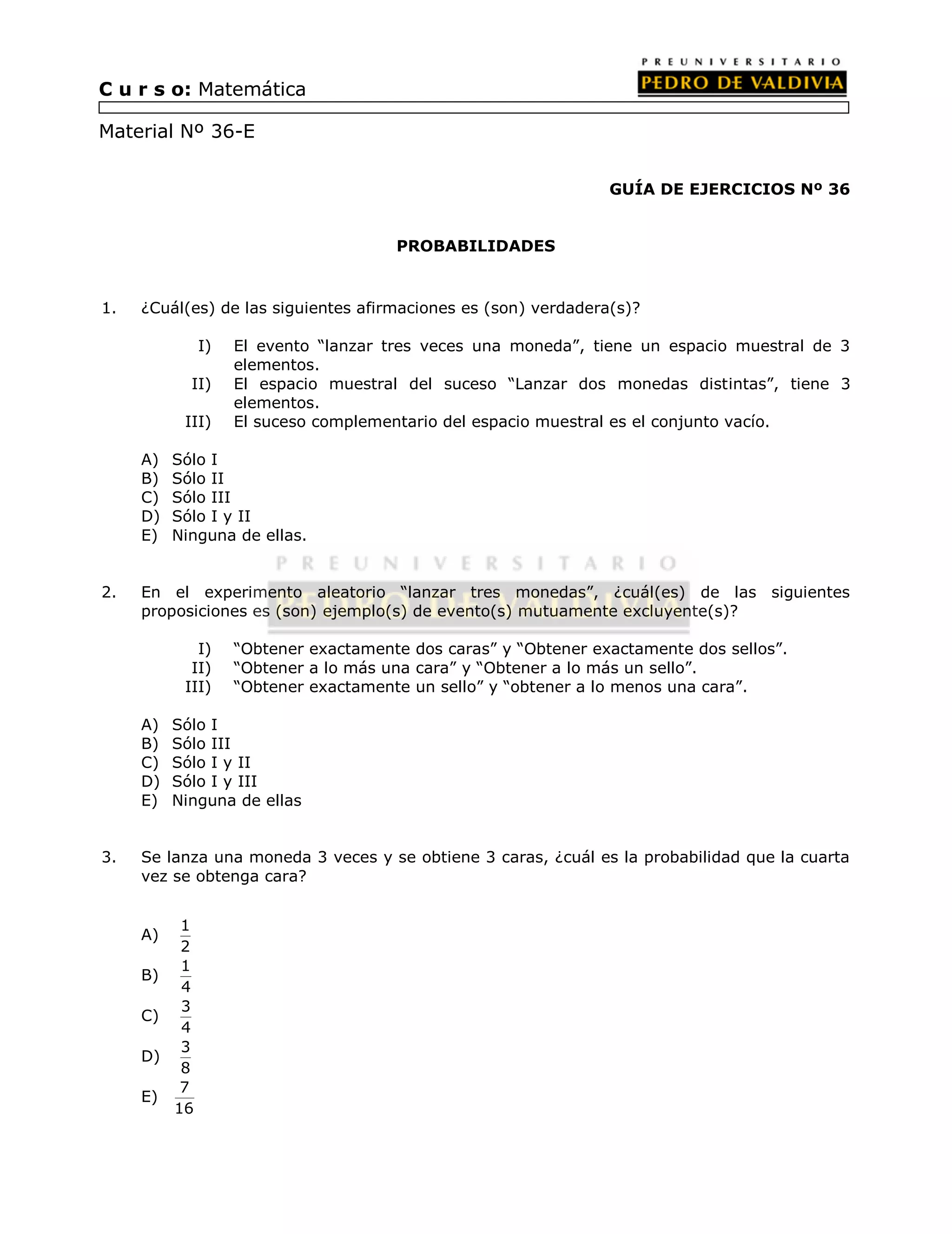 GUÍA DE EJERCICIOS Nº 36 
PROBABILIDADES 
C u r s o: Matemática 
Material Nº 36-E 
1. ¿Cuál(es) de las siguientes afirmaciones es (son) verdadera(s)? 
I) El evento “lanzar tres veces una moneda”, tiene un espacio muestral de 3 
elementos. 
II) El espacio muestral del suceso “Lanzar dos monedas distintas”, tiene 3 
elementos. 
III) El suceso complementario del espacio muestral es el conjunto vacío. 
A) Sólo I 
B) Sólo II 
C) Sólo III 
D) Sólo I y II 
E) Ninguna de ellas. 
2. En el experimento aleatorio “lanzar tres monedas”, ¿cuál(es) de las siguientes 
proposiciones es (son) ejemplo(s) de evento(s) mutuamente excluyente(s)? 
I) “Obtener exactamente dos caras” y “Obtener exactamente dos sellos”. 
II) “Obtener a lo más una cara” y “Obtener a lo más un sello”. 
III) “Obtener exactamente un sello” y “obtener a lo menos una cara”. 
A) Sólo I 
B) Sólo III 
C) Sólo I y II 
D) Sólo I y III 
E) Ninguna de ellas 
3. Se lanza una moneda 3 veces y se obtiene 3 caras, ¿cuál es la probabilidad que la cuarta 
vez se obtenga cara? 
A) 1 
2 
B) 1 
4 
C) 3 
4 
D) 3 
8 
E) 7 
16 
 