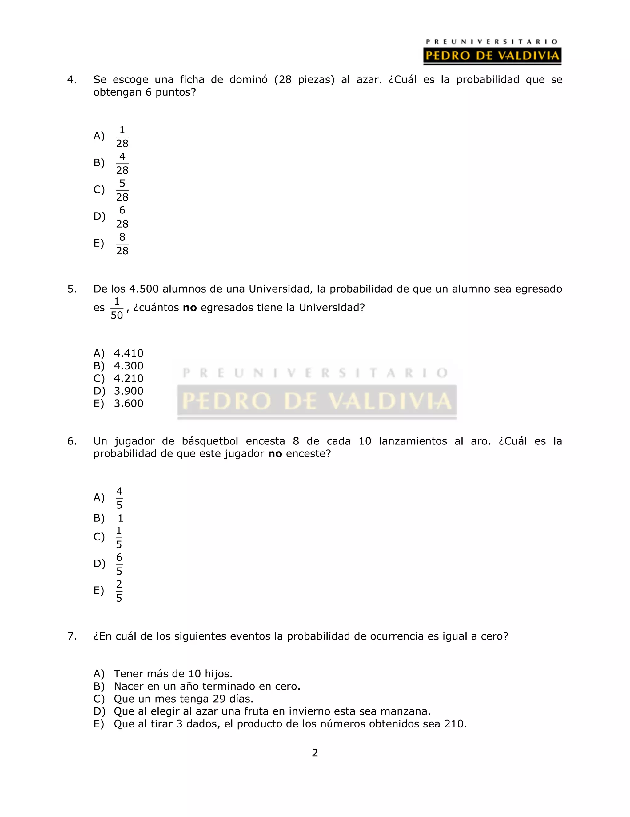 4. Se escoge una ficha de dominó (28 piezas) al azar. ¿Cuál es la probabilidad que se 
2 
obtengan 6 puntos? 
A) 1 
28 
B) 4 
28 
C) 5 
28 
D) 6 
28 
E) 8 
28 
5. De los 4.500 alumnos de una Universidad, la probabilidad de que un alumno sea egresado 
es 1 
50 
, ¿cuántos no egresados tiene la Universidad? 
A) 4.410 
B) 4.300 
C) 4.210 
D) 3.900 
E) 3.600 
6. Un jugador de básquetbol encesta 8 de cada 10 lanzamientos al aro. ¿Cuál es la 
probabilidad de que este jugador no enceste? 
A) 4 
5 
B) 1 
C) 1 
5 
D) 6 
5 
E) 2 
5 
7. ¿En cuál de los siguientes eventos la probabilidad de ocurrencia es igual a cero? 
A) Tener más de 10 hijos. 
B) Nacer en un año terminado en cero. 
C) Que un mes tenga 29 días. 
D) Que al elegir al azar una fruta en invierno esta sea manzana. 
E) Que al tirar 3 dados, el producto de los números obtenidos sea 210. 
 