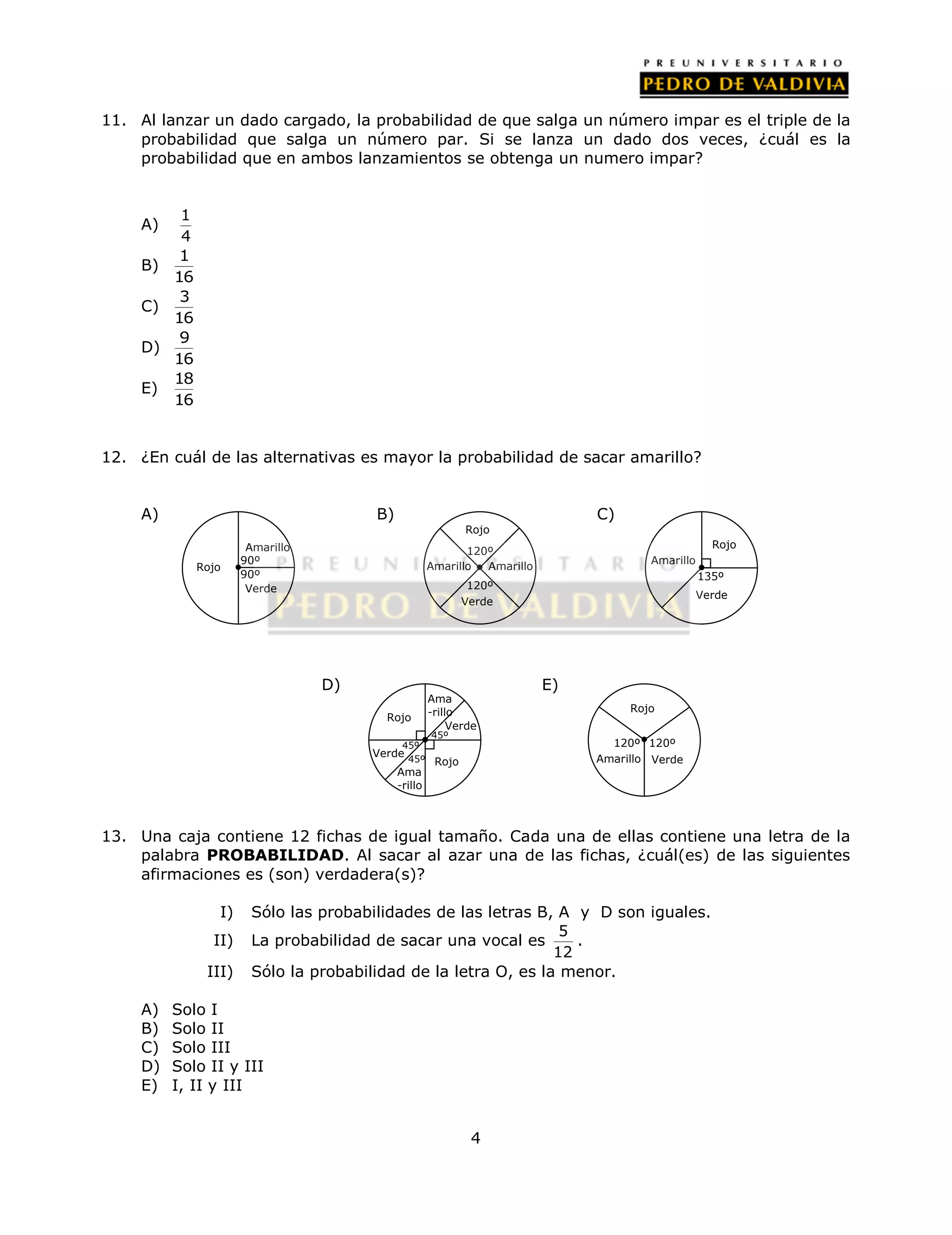 11. Al lanzar un dado cargado, la probabilidad de que salga un número impar es el triple de la 
probabilidad que salga un número par. Si se lanza un dado dos veces, ¿cuál es la 
probabilidad que en ambos lanzamientos se obtenga un numero impar? 
120º 
Amarillo 
120º 
Ama 
-rillo 
Verde 
4 
A) 1 
4 
B) 
1 
16 
C) 
3 
16 
D) 
9 
16 
E) 
18 
16 
12. ¿En cuál de las alternativas es mayor la probabilidad de sacar amarillo? 
A) B) C) 
D) E) 
Rojo 
Amarillo 
90º 
90º 
Verde 
135º 
120º 120º 
45º 
Verde 
13. Una caja contiene 12 fichas de igual tamaño. Cada una de ellas contiene una letra de la 
palabra PROBABILIDAD. Al sacar al azar una de las fichas, ¿cuál(es) de las siguientes 
afirmaciones es (son) verdadera(s)? 
I) Sólo las probabilidades de las letras B, A y D son iguales. 
II) La probabilidad de sacar una vocal es 5 
12 
. 
III) Sólo la probabilidad de la letra O, es la menor. 
A) Solo I 
B) Solo II 
C) Solo III 
D) Solo II y III 
E) I, II y III 
Rojo 
Amarillo 
Verde 
Rojo 
Amarillo Verde 
Rojo 
Amarillo 
Verde 
Rojo 
Ama 
-rillo 
Rojo 
45º 
45º 
 