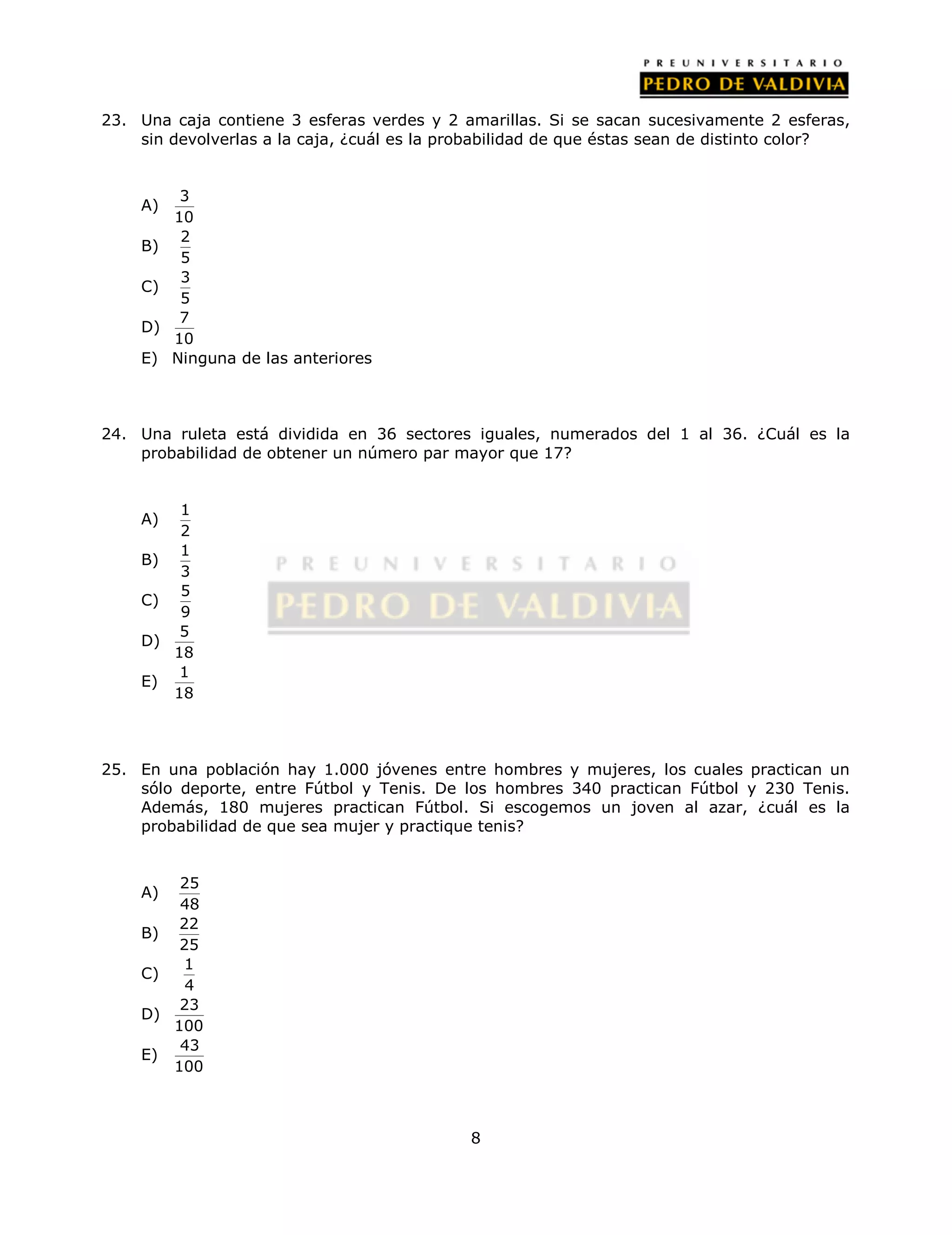 23. Una caja contiene 3 esferas verdes y 2 amarillas. Si se sacan sucesivamente 2 esferas, 
sin devolverlas a la caja, ¿cuál es la probabilidad de que éstas sean de distinto color? 
8 
A) 3 
10 
B) 2 
5 
C) 3 
5 
D) 7 
10 
E) Ninguna de las anteriores 
24. Una ruleta está dividida en 36 sectores iguales, numerados del 1 al 36. ¿Cuál es la 
probabilidad de obtener un número par mayor que 17? 
A) 1 
2 
B) 1 
3 
C) 5 
9 
D) 5 
18 
E) 1 
18 
25. En una población hay 1.000 jóvenes entre hombres y mujeres, los cuales practican un 
sólo deporte, entre Fútbol y Tenis. De los hombres 340 practican Fútbol y 230 Tenis. 
Además, 180 mujeres practican Fútbol. Si escogemos un joven al azar, ¿cuál es la 
probabilidad de que sea mujer y practique tenis? 
A) 25 
48 
B) 22 
25 
C) 1 
4 
D) 23 
100 
E) 43 
100 
 