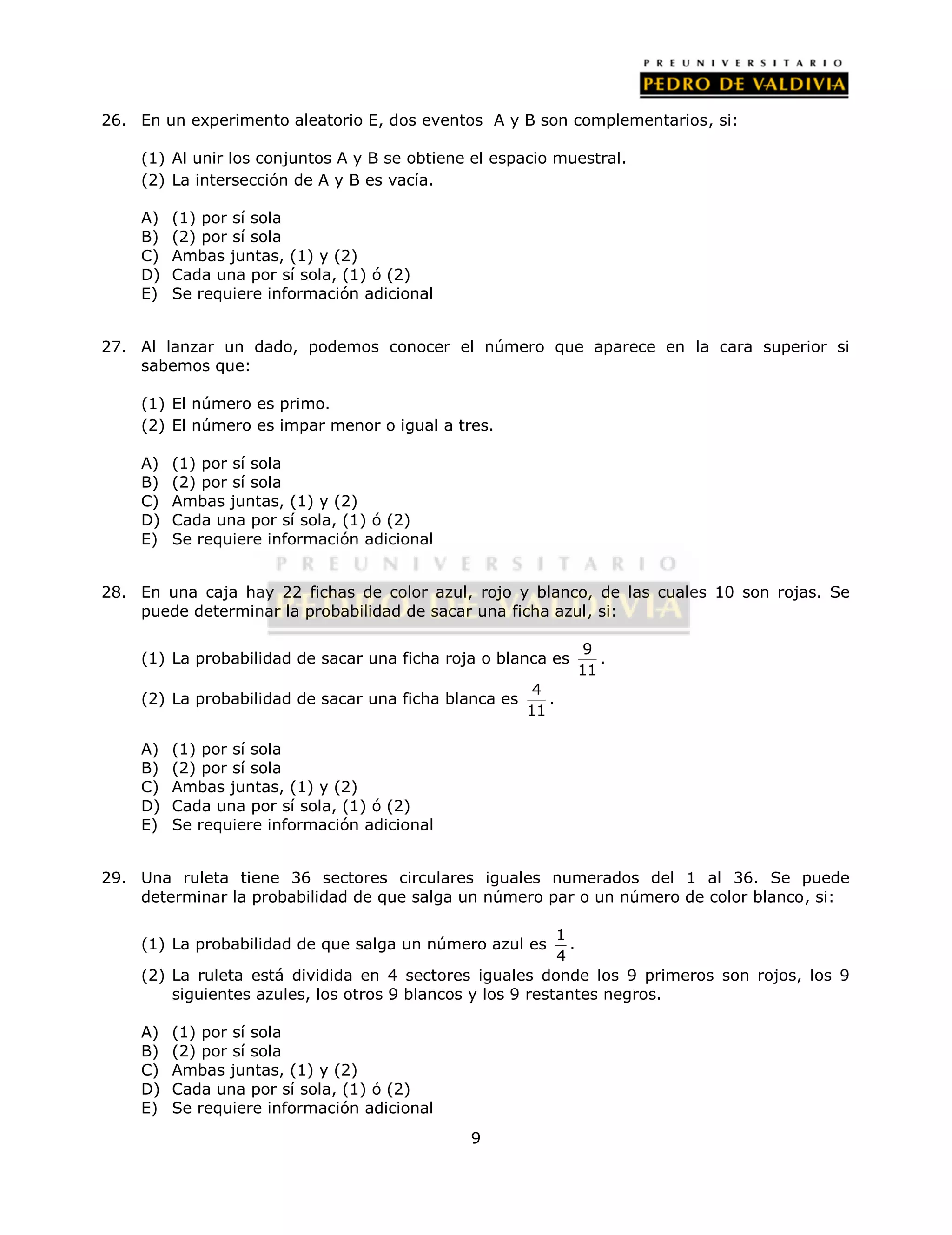 26. En un experimento aleatorio E, dos eventos A y B son complementarios, si: 
(1) Al unir los conjuntos A y B se obtiene el espacio muestral. 
(2) La intersección de A y B es vacía. 
9 
A) (1) por sí sola 
B) (2) por sí sola 
C) Ambas juntas, (1) y (2) 
D) Cada una por sí sola, (1) ó (2) 
E) Se requiere información adicional 
27. Al lanzar un dado, podemos conocer el número que aparece en la cara superior si 
sabemos que: 
(1) El número es primo. 
(2) El número es impar menor o igual a tres. 
A) (1) por sí sola 
B) (2) por sí sola 
C) Ambas juntas, (1) y (2) 
D) Cada una por sí sola, (1) ó (2) 
E) Se requiere información adicional 
28. En una caja hay 22 fichas de color azul, rojo y blanco, de las cuales 10 son rojas. Se 
puede determinar la probabilidad de sacar una ficha azul, si: 
(1) La probabilidad de sacar una ficha roja o blanca es 9 
11 
. 
(2) La probabilidad de sacar una ficha blanca es 4 
11 
. 
A) (1) por sí sola 
B) (2) por sí sola 
C) Ambas juntas, (1) y (2) 
D) Cada una por sí sola, (1) ó (2) 
E) Se requiere información adicional 
29. Una ruleta tiene 36 sectores circulares iguales numerados del 1 al 36. Se puede 
determinar la probabilidad de que salga un número par o un número de color blanco, si: 
(1) La probabilidad de que salga un número azul es 1 
4 
. 
(2) La ruleta está dividida en 4 sectores iguales donde los 9 primeros son rojos, los 9 
siguientes azules, los otros 9 blancos y los 9 restantes negros. 
A) (1) por sí sola 
B) (2) por sí sola 
C) Ambas juntas, (1) y (2) 
D) Cada una por sí sola, (1) ó (2) 
E) Se requiere información adicional 
 