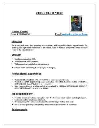 CURRICULUM VITAE
Harani kharsel
Mob: 09980860266 Email:harishkharsel@gmail.com
objective
To be strategic asset in a growing organization, which provides better opportunities for
learning and optimum utilization of my inner skills in today’s competitive that will add
value to the organizations?
Strength
 Good communication skills.
 Ability to work under pressure.
 Willingness to accept challenging assignment.
 Sincere and Hardworking & easily adjust in changes.
Professional experience
 Worked in SKY GOURMENT CATERING as a kst supervisor 2 years
 Worked as a [KST Supervisor] under contractual rules of ideal solution in ITC GARDENIA
BANGALORE from 5th
Feb 2011 to 1st
Mar 2014
 Now I am working as a [stewarding executive] at HILTON BANGALORE EMBASSY
GOLF LINK from 03rd
Mar 2014 to till date.
job responsibility
 Monthly inventory ofchaina ware, glass ware & silver ware for all outlets including banquets.
 Sanitization of the kitchen on daily basis.
 Deep cleaning ofthe kitchen and exhaust hood in the night shift on daily basis.
 Silver & brass polishing ofthe chaffing dishes and all the silverware & brassware.
Achievements
 