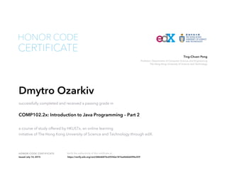 Professor, Department of Computer Science and Engineering
The Hong Kong University of Science and Technology
Ting-Chuen Pong
HONOR CODE CERTIFICATE Verify the authenticity of this certificate at
CERTIFICATE
HONOR CODE
Dmytro Ozarkiv
successfully completed and received a passing grade in
COMP102.2x: Introduction to Java Programming – Part 2
a course of study offered by HKUSTx, an online learning
initiative of The Hong Kong University of Science and Technology through edX.
Issued July 14, 2015 https://verify.edx.org/cert/686d6876c6934da181ba466b6094e359
 