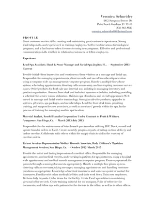 Veronica Schneider
4812 Sawgrass Breeze Dr.
Palm Beach Gardens, Fl. 33418
(858) 663-8829
veronica.schneider88@hotmail.com
P R O F I L E
Great customer service skills; creating and maintaining great customer experiences. Strong
leadership skills, and experienced in training employees.Well versed in various technological
programs, and a fast learner when it comes to using new programs. Effective and professional
communication skills whether in relation to customers or fellow employees.
Experience
Lead Spa Associate, Hand & Stone Massage and Facial Spa; Jupiter, FL. — September 2015-
Current
Provide initial client impression and continuous client relations at a massage and facial spa.
Responsible for managing appointments, client records, and overall membership retention
using a company wide spa management computer program. Handle a multiple line phone
system, scheduling appointments, directing calls as necessary, and intercepting customer service
issues. Order products for both sale and internal use, assisting in managing inventory, and
product organization. Oversee front desk and technical operator schedules, including providing
a schedule for service rooms utilization. Maintain spa cleanliness and overall appearance.Well
versed in massage and facial service terminology. Strong in sales for products, upgrades in
services, gift cards, spa packages, and memberships. Lead the front desk team, providing
training, and support for new associates, as well as associates’ growth within the spa. In the
process of training for managing another spa location.
Material Analyst, Arnold Hanaﬁn Corporation Under Contract to Pratt & Whitney
Aeropower; San Diego, Ca. — March 2015-July 2015
Responsible for the maintenance of inter branch part transfers utilizing JDE.Track, record and
update transfer orders in Excel. Create monthly progress reports detailing on time delivery and
orders overdue. Collaborate with others within the supply chain to aid in the recovery of
overdue orders.
Patient Services Representative/Medical Records Associate, Rady Children’s Physician
Management Services; San Diego, Ca. — October 2012-March 2015
Provide the initial and lasting impression of a medical ofﬁce. Responsible for managing
appointments and medical records, and checking in patients for appointments, using a hospital
wide appointment and medical records management computer program. Process paperwork for
patients through scanning documents appropriately. Handle a multiple line phone system,
directing calls as necessary, taking messages, managing appointments and handling customer
questions as appropriate. Knowledge of medical insurances and serve as a point of contact for
insurances. Familiar with other medical facilities and their work ﬂows.Train new employees.
Perform daily deposits. Order items for the facility. Create Excel spreadsheets maintaining
personal ofﬁce records. Create training material for the company. Point of reference for
documents, and follow ups with patients for the doctors in the ofﬁce, as well as in other ofﬁces.
 