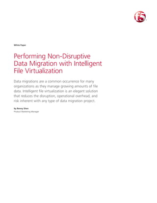 Performing Non-Disruptive
Data Migration with Intelligent
File Virtualization
Data migrations are a common occurrence for many
organizations as they manage growing amounts of file
data. Intelligent file virtualization is an elegant solution
that reduces the disruption, operational overhead, and
risk inherent with any type of data migration project.
by Renny Shen
Product Marketing Manager
White Paper
 