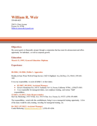 William R. Weir
559-688-4625
2365 S. Clara Avenue
Fresno, Ca. 93706
Willweir.ameacallc@gmail.com
Objectives
My career goalis to financially prosper through a corporation that has room for advancement and offers
opportunity for individual, as well as corporate growth.
Education
March 15, 1995 | General Education Diploma
Experience
08-2006 | 10-2006 | Driller’s Apprentice
Bradley & Sons Water Well & Pump Service | 3625 S Highland Ave,Del Rey, CA, 93616 | 559-441-
1401
It was my responsibility to assist all driller’s in their duties.
● 02-2007 | 09-2010 | Assistant Manager
● Govan's Handyman Svc | 455 E Tuolumne St # A, Fresno, California 93706 | , (559)273-5051
● I was responsible for managerial duties, new employee training, and various “field”
responsibilities.
12-2011 | 12-2012 | Sales Representative
Star City Marketing | 1915 N Fine Ave. 1915 N Fine Ave. Fresno, Ca. 93727 | (559) 478-4889.
The responsibilities varied with this establishment, being it was a managerial training opportunity. A few
of the many would be sales,training, traveling for managerial training, etc.
04- 2012 | 07-2012 | Assistant Manager
Candu Marketing | dustin@fresnovinyl.com | (559) 451-6246
 