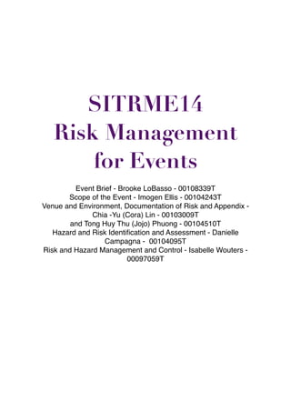 !
!
!
!
!
!
!
!
!
!
!
!
!
!
!
!
SITRME14
Risk Management
for Events
!
Event Brief - Brooke LoBasso - 00108339T!
Scope of the Event - Imogen Ellis - 00104243T!
Venue and Environment, Documentation of Risk and Appendix -
Chia -Yu (Cora) Lin - 00103009T !
and Tong Huy Thu (Jojo) Phuong - 00104510T!
Hazard and Risk Identiﬁcation and Assessment - Danielle
Campagna - 00104095T!
Risk and Hazard Management and Control - Isabelle Wouters -
00097059T
 