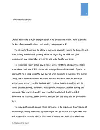 Capstone PortfolioProject
By, Marianne Hermann
6
Change to become a much stronger leader in the professional realm. I have overcome
the loss of my second husband, and starting college again at 41.
The strengths’ I carry are the ability to overcome adversity, making the budget fit and
work, starting from scratch, planning the future, organizing the work load (both
professionally and personally), and still be able to be thankful and smile.
The weakness’ I carry to this day is trust. I have a hard time letting anyone do the
work unless I over see it. This carries over to my professional life as well. Experience
has taught me to keep a watchful eye over all when managing a business. One cannot
simply just let their subordinates take over and trust they have done the task right
without some sort of control for the task. With this there is skills embedded with the
control process; training, leadership, management, motivation, problem solving, and
teamwork. This is where I need to be more effective with trust. If all the skills I
mentioned are in place (Control process) then one can take away that the job is done
right.
The ways professional change effects companies in the experience I carry is one of
disadvantage. Having been hired by one manger then yet another manager takes overs
and misuses the power to ruin the client base is just one way to devolve a business.
 