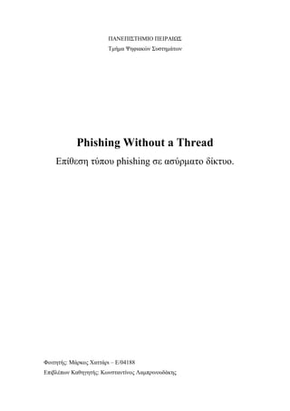 0
ΠΑΝΔΠΙ΢ΣΗΜΙΟ ΠΔΙΡΑΙΧ΢
Σκήκα Φεθηαθώλ ΢πζηεκάησλ
Phishing Without a Thread
Δπίζεζε ηύπνπ phishing ζε αζύξκαην δίθηπν.
Φνηηεηήο: Μάξθνο Υαηηάξη – Δ/04188
Δπηβιέπσλ Καζεγεηήο: Κσλζηαληίλνο Λακπξηλνπδάθεο
 