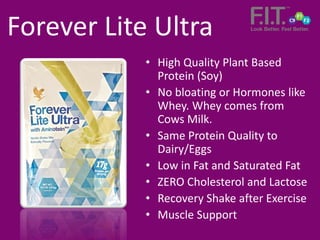 • High Quality Plant Based
Protein (Soy)
• No bloating or Hormones like
Whey. Whey comes from
Cows Milk.
• Same Protein Quality to
Dairy/Eggs
• Low in Fat and Saturated Fat
• ZERO Cholesterol and Lactose
• Recovery Shake after Exercise
• Muscle Support
Forever Lite Ultra
 