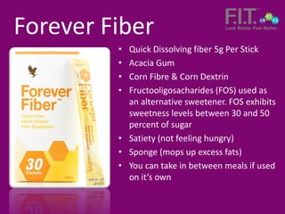 • Quick Dissolving fiber 5g Per Stick
• Acacia Gum
• Corn Fibre & Corn Dextrin
• Fructooligosacharides (FOS) used as
an alternative sweetener. FOS exhibits
sweetness levels between 30 and 50
percent of sugar
• Satiety (not feeling hungry)
• Sponge (mops up excess fats)
• You can take in between meals if used
on it’s own
Forever Fiber
 