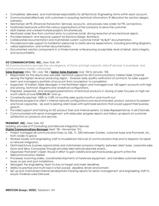 • Completed, delivered, and maintained responsibility for all Technical Engineering forms within each account. 
• Communicated effectively with customers in acquiring technical information: IP Allocation for solution designs 
scenarios. 
• Maintained all FTS (Financial Transaction Services) accounts, and process new orders for FTS connections. 
• Facilitated teamwork within the various organizations of the company to serve the customer. 
• Multi-tasked and worked multiple projects simultaneously. 
• Monitored order flow from contract entry to customer install, driving resolution of any technical rejects. 
• Provided research and resource support for Solutions Design Architects. 
• Collaborated documentation and maintained current customer install “As Built” documentation. 
• Provided post-sale support to installation personnel to clarify service expectations; including providing diagrams, 
verbal explanation, and written documentation. 
• Documented solution components in a timely manner while ensuring acceptable level of detail, data integrity, 
and accountability. 
XO COMMUNICATIONS, INC., New York, NY 
XO Communications provides the convergence of Voice and high-capacity data IP services to businesses and 
communication carriers nationwide. 
Sales Engineer (May ’02 – July ’04) / Senior Sales Engineer (July ’04 to January ’05) 
• Responsible for the day-to-day pre-sales technical support for XO Communications’ Indirect Sales Channel 
serving the highest revenue producing region. Oversaw daily quality verification of contracts for sales support 
team and managed a portfolio of accounts from conception to completion. 
• Supported 10 Indirect Sales Managers in the Northeast region and managed over 150 agent accounts with high 
end pricing, technical diagrams and analytical configurations. 
• Prepared, presented, and arranged presentations of technical products in closing of sales focused on high net 
worth clients of over $500,000.00 and up. 
• Consistently reached 100% to 110% of monthly sales quota month in and month out. 
• Reviewed prospective client’s internal network configurations and recommended product solutions for present 
and future capacities. Up sold to existing client base with optimized solutions that would support their business 
growth. 
• Provided support and training on XO product lines and internal systems to Sales Representatives in all Channels. 
• Communicated with senior management with daily sales progress reports and follow up reports on customer 
satisfaction on products and services. 
PROMENET, INC., New York, NY 
Leading provider of IT Consulting and Network Integration Services 
Digital Communications Manager (April ’00 – November ’01) 
• Project managed all communication lines i.e. DSL, T1, DS3 between Carriers, customer base and Promenet, Inc. 
from cradle to grave. 
• Worked closely with engineering staff to troubleshoot fail-over of communication lines and to dispatch for repair 
or network integration. 
• Optimized future business opportunities and maintained company integrity, between client base, corporate sales 
force and Telco Companies through privately held network planned events. 
• Organized Promenet’s Open House in effort to gain visibility and optimize business growth within the 
Telecommunication Market. 
• Processed incoming orders, coordinated shipments of hardware equipment, and handled customer-related 
issues on pre and post installations. 
• Managed the engineering team to stay on target and meet deadlines. 
• Ability to prioritize and multi-task in a fast paced, deadline driven environment. 
• Set up and maintained internal development tracking reports for senior management and engineering staff to 
ensure timelines were followed. 
WESTCON Group / BOSC, Tarrytown, NY 
 