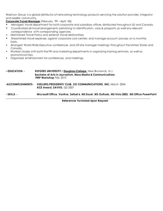 Westcon Group is a global distributor of networking technology products servicing the solution provider, integrator 
and reseller community. 
Corporate Travel Manager (February ‘99 – April ‘00) 
• Managed travel department for both corporate and subsidiary offices distributed throughout US and Canada. 
• Coordinated all travel arrangements pertaining to identification, visas & passports as well any relevant 
correspondence with corresponding agencies. 
• Maintained Travel Policy and external travel relationships 
• Streamlined travel expenses against corporate cost-centers and manage account process on a monthly 
basis. 
• Arranged World Wide Executive conferences and off-site manager meetings throughout the United States and 
Canada. 
• Worked closely with both the PR and marketing departments in organizing training seminars, as well as, 
promotional trips. 
• Organized entertainment for conferences and meetings. 
- EDUCATION - RUTGERS UNIVERSITY / Douglass College, New Brunswick, N.J. 
Bachelor of Arts in Journalism, Mass Media & Communications 
PMP Workshop Feb 2010 
-ACCOMPLISHMENTS- XSELLERS/PRESIDENTS’ CLUB, XO COMMUNICATIONS, INC. March 2004 
ACE Award, SAVVIS. Q2 2007 
- SKILLS - Microsoft Office, Vantive, Seibel 6, MS Excel, MS Outlook, MS Visio 2003, MS Office PowerPoint 
____________________________________________________________________________________________________________ 
References Furnished Upon Request 

