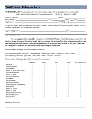 YWAM Leader Reference Form
TO THE APPLICANT: Please complete the information below and provide a stamped envelope addressed to:
Youth With A Mission-Nashville: Personnel Department – P.O. Box 58 – Adams, TN 37010
Name of Applicant: _______________________________________________ Phone #: ___________________________
Street Address: _______________________________________ City: ________________ State: _____ Zip: ___________
Applying For: _____________________________________________________ Date Beginning: ____________________
I, the above named applicant, waive any right I have to read or obtain copies of this recommendation knowing that this
waiver is not required as a condition for admission.
Applicant’s Signature: _______________________________________________________ Date: ____________________
FOR REFERENCE ONLY
The above applicant has applied for admission to Youth With A Mission – Nashville. Serious consideration will
be given to your comments. Therefore, we ask that you complete this form carefully. Your early response will be most
appreciated as the applicant’s file cannot be considered until all forms have been received by this office. Thank you
for taking time to help us in this way. We sincerely appreciate your cooperation.
Please check the following and comment where necessary:
Your relationship to the applicant: □ School Leader □ Small Group Leader □ Outreach Leader □ Other: _____________
How well do you know the applicant?: □ Very Well □ Well □ Casually □ Not Well
Please rate the following and provide comments where necessary:
Excellent Good Fair Poor No Observation
Initiative □ □ □ □ □
Self – Discipline □ □ □ □ □
Self – Image □ □ □ □ □
Ability to Work with Others □ □ □ □ □
Concern for Others □ □ □ □ □
Desire to Serve □ □ □ □ □
Social Acceptability □ □ □ □ □
Work Ethic □ □ □ □ □
Dependability □ □ □ □ □
Emotional Stability □ □ □ □ □
Judgment / Decision Making □ □ □ □ □
Adaptability □ □ □ □ □
Ability to Follow □ □ □ □ □
Ability to Lead □ □ □ □ □
Financial Stewardship □ □ □ □ □
Personal Devotions □ □ □ □ □
Perseverance □ □ □ □ □
Additional Comments: _______________________________________________________________________________
__________________________________________________________________________________________________
__________________________________________________________________________________________________
 