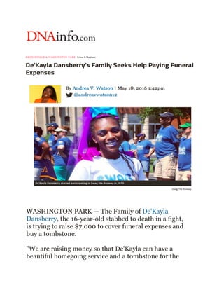 WASHINGTON PARK — The Family of De'Kayla
Dansberry, the 16-year-old stabbed to death in a fight,
is trying to raise $7,000 to cover funeral expenses and
buy a tombstone.
"We are raising money so that De'Kayla can have a
beautiful homegoing service and a tombstone for the
 