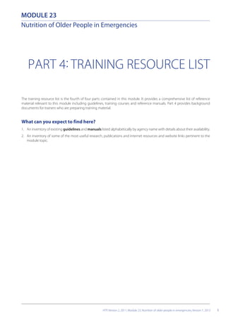 PART 4: TRAINING RESOURCE LIST
The training resource list is the fourth of four parts contained in this module. It provides a comprehensive list of reference
material relevant to this module including guidelines, training courses and reference manuals. Part 4 provides background
documents for trainers who are preparing training material.
What can you expect to find here?
1. An inventory of existing guidelines and manuals listed alphabetically by agency name with details about their availability.
2. An inventory of some of the most useful research, publications and internet resources and website links pertinent to the
module topic.
1
MODULE 23
Nutrition of Older People in Emergencies
HTP, Version 2, 2011, Module 23, Nutrition of older people in emergencies, Version 1, 2013
 