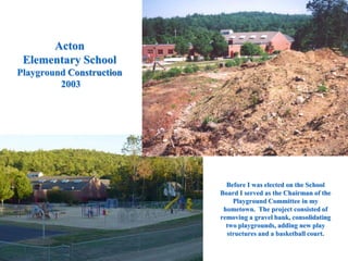 Acton
Elementary School
Playground Construction
2003
Before I was elected on the School
Board I served as the Chairman of the
Playground Committee in my
hometown. The project consisted of
removing a gravel bank, consolidating
two playgrounds, adding new play
structures and a basketball court.
 