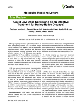 5Mol Med Let, 1(1): 5-9 (2016) doi:
Molecular Medicine Letters
Mini Review
Although originally described by the Hailey brothers in
1939, Hailey-Hailey disease (HHD), or familial benign
chronic pemphigus, still does not have an established
treatment method. Recent testimonial and anecdotal
evidence suggest low-dose naltrexone (LDN) as an
effective treatment for HHD. Naltrexone was originally
approved by the US Food and Drug Administration in
1984 for the treatment of alcohol and opiate addiction.
In lower doses (4.5 mg or less rather than 50 mg),
naltrexone is being used to treat many diseases;
however, there are no published studies on its long-term
efficacy or for the treatment of HHD.
HHD is a rare genetic dermatosis, characterized by
pruritic (itchy) vesicles, erosions, weeping plaques,
fissures and scale crust. The most common affected
areas include the axillae, perineum, groin, neck, and
inframammary folds [1,2]. These symptoms interfere
with physical activity and dramatically affect quality
of life [2,3]. The prevalent mechanism of inheritance
for HHD is known to be through haploinsufficiency of
ATP2C1. Despite the studies on ATP2C1 and its relation
to HHD, few treatment options currently exist for HHD.
Physicians rotate through numerous treatment options
including corticosteroids, retinoids, cyclosporin, vitamin
*Correspondence: Imran Babar, Rare Genomics
Institute, Hanover, MD, USA, E-mail: imran.babar@
raregenomics.org
ISSN:
Could Low-Dose Naltrexone be an Effective
Treatment for Hailey-Hailey Disease?
Denisse Izquierdo, Benoît Renvoisé, Kathleen LaPoint, Arvin M Gouw,
Jimmy CH Lin, Imran Babar*
Rare Genomics Institute, Hanover, MD, USA
Received: June 30, 2016; Accepted: July 15, 2016; Published: July 19, 2016
D3, and tacrolimus in the hopes of finding a treatment
that improves a patient’s condition. In intractable cases,
physicians struggle due to the limited effective treatment
options, while the patient continues to struggle with the
debilitating symptoms and deteriorating quality of life.
A potential effective and inexpensive treatment
method may be LDN. Naltrexone acts as a non-
selective antagonist of opioid receptors blocking them
temporarily. This blockade appears to lead to the up
regulation of mood-enhancing endogenous opioids
and dopamine activity, which favors more methionine
enkephalin binding and results in increased immune
function [4,5]. 
LDN has been shown to be beneficial in a large
number of diseases including fibromyalgia [6-8],
multiple sclerosis [9-11], HIV [12,13], Crohn’s disease
[14], and adenoid cystic tongue carcinoma [15] (Table
1). Clinical trials for the use of LDN to treat fibromyalgia
report that it is well tolerated and leads to a reduction in
pain, improved mood, and increased satisfaction with
life [6]. In fibromyalgia, LDN reduces the level of pro-
inflammatory cytokines and neurotoxic superoxides
producedbymicrogliacellsinthecentralnervoussystem
[7,8] For multiple sclerosis patients, clinical trials show
that LDN significantly improves pain, mental health
and cognitive function [9]. A substantial improvement
on spasticity was also observed in multiple sclerosis
 