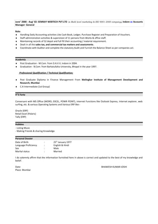 June’ 2000 - Aug’ 02: EEMKAY WEBTECH PVT.LTD (a Multi level marketing & ISO 9001-2000 company), Indore as Accounts
Manager- General
Role:
♦ Handling Daily Accounting activities Like Cash Book, Ledger, Purchase Register and Preparation of Vouchers.
♦ Staff administration activities & supervision of 11 persons from Works & office staff.
♦ Maintaining records of 52 depot and full fill their accounting / material requirement.
♦ Dealt in all the sales tax, and commercial tax matters and assessments.
♦ Coordinate with Auditor and complete the statutory Audit and Furnish the Balance Sheet as per companies act.
Academia
♦ Post Graduation - M.Com. from D.A.V.V, Indore in 2004.
♦ Graduation - B.Com. from Barkatullaha University, Bhopal in the year 1997.
Professional Qualification / Technical Qualification;
♦ Post Graduate Diploma in Finance Management From Welingkar Institute of Management Development and
Research, Mumbai
♦ C.A Intermediate (1st Group)
IT’S Forte
Conversant with MS Office (WORD, EXCEL, POWR POINT), Internet Functions like Outlook Express, Internet explorer, web
surfing, etc. & various Operating Systems and Various ERP like:-
Oracle (ERP)
Retail Excel (Polaris)
Tally (ERP)
Hobbies
- Listing Music
- Making Friends & sharing Knowledge
Personal Dossier
Date of Birth : 25th
January 1977
Language Proficiency : English & Hindi
Sex : Male
Marital status : Married
I do solemnly affirm that the information furnished here in above is correct and updated to the best of my knowledge and
belief.
Date: BHAWESH KUMAR JOSHI
Place: Mumbai
 