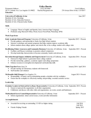 Erika Huerta
Permanent Address: (323) 392-6669 Local Address:
207 N. Arizona Ave. Los Angeles CA 90022 Huertae56@gmail.com 274 Arroyo Drive Irvine, CA 92617
Education
University ofCalifornia, Irvine June 2017
Bachelor of Arts- Sociology
Bachelor of Arts -Education Sciences
Bachelor of Arts -Chicano/Latino Studies
Skills
 Language: Fluent in English and Spanish, basic American Sign Language
 Proficient using Microsoft Office,Word, Excel, PowerPoint, Photoshop, SPSS
Work Experience
Early Academic Outreach Program/ University of California, Irvine September 2015 – Present
 Provide guidance and mentorship to Santa Ana High School students
 Intensive workshops and summer programs that helps students improve academic skills
 Inform students about college options and what its like to be a college student with college visits
Reaffirming Ethnic Awareness and Community Harmony/University of California, Irvine September 2015 - Present
 Facilitate and Disuses workshops to promote cultural competence
 Develop leadership characteristics to become community leaders and advocates
Retention through Impact, Solidarity and Empowerment/University of California, Irvine September 2014 – Present
 Outreach to High School 1s generation future college students
 Provide mentorship, guidance, academic support and college preparation
 Enhance resources to strengthen developmental and leadership skills
Think Together/Santa Ana,CA January 2014- April 2014
 Provide tutoring for Elementary students with homework
 Staff member and volunteer
McDonalds-Shift Manager/ Los Angeles,CA August 2013- Present
 Responsibility of money and accommodating peoples schedules with the workplace
 Ensure that the workplace is effectively running and providing essential customer service
Leadership
Feminine Leaders in Outreach for La Raza- Representative/ University of California, Irvine September 2015- Present
 Ensure to represent the organization to all other organizations
 Collaborate and discuss with other clubs and organizations on events, socials and fundraisers
Multicultural Greek Council-Representative/University of California, Irvine September 2015 – Present
 Inform organizations about current issues, events and other information
Accomplishments
 Awarded for receiving an outstanding 3.5 GPA or higher during Fall 2014
Fall 2015
 Friends Helping Friends Spring 2015
 