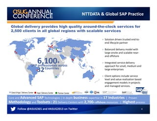 4
NTTDATA & Global SAP Practice
Appl. Delivery Center
Core and Advanced SAP Technologies | In depth business expertise in 17 Industries | Proven
Methodology and Toolsets | 21 Delivery Centers with 2,700+ offshore resources | Highest process
Global delivery provides high quality around-the-clock services for
2,500 clients in all global regions with scalable services
Data & Appl. Delivery Center
► Solution driven trusted end-to-
end lifecycle partner
► Balanced delivery model with
large onsite and scalable near-
and offshore
► Integrated service delivery
approach for small, medium and
large enterprises
► Client options include service
level and value realization based
engagement models in projects
and managed services.
Partner Center
SAP professionals acrossSAP professionals across
6,100+6,100+
3232CountriesCountries
SAP professionals across
6,100+
32Countries
 