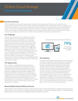 Executive Summary 	
Online video files are among the largest pieces of data that most companies will ever have to deal with, a fact
compounded many times over by the iterations and versions (of different sizes, quality levels, formats, languages, and
more) that video delivery over the Internet demands. Storing these files in-house demands enormous server capacity
which in turn requires real estate, power, and the IT know-how to manage complex private media servers and data
centers. The emergence of high-speed broadband connectivity and remote data centers has given media and video
companies a new way to store rich content while ensuring availability, redundancy, and performance.
Online Cloud Storage
The Case for Our Business
The Challenge
Internet video has grown from a novelty to one of the
primary methods of online engagement. Companies
around the world are creating more and more video
content, and this explosion in options for online video
consumption has driven audiences to expect fast, high-
quality content every time. In many cases this calls for
adaptive bitrate streams that, depending on available
resources and bandwidth, can deliver up to 1080p video
quality. This means that the video creators must have
their files available in a number of bitrate renditions (eight
or more), streaming formats (Adobe’s HTTP Dynamic
Streaming, Apple’s HTTP Live Streaming, etc.), and more.
All of this requires a huge amount of media storage
capacity, which means an expensive and complex hardware
investment for companies that keep storage for web video
and content in-house.
The Opportunity
The emergence of reliable,high-quality broadband
Internet and cloud providers with huge data centers is
changing the way media companies approach online
video file storage. Cloud storage with multi-geographic
replication capabilities ensures greater resiliency and
the best media delivery performance. Cloud storage is
scalable and can accommodate growth without spiraling
capital expenses, which is essential given the viral nature
of Internet publicity. As file sizes are only set to grow,
particularly with the introduction of 4K/UHD, your company
will have more to gain from switching to cloud media
storage than ever before.
The Solutions
As online media storage demands grow to match the pace
of audience expectations and overall video consumption,
your business needs to develop a web media storage
strategy. A geographically-distributed cloud storage
network can ensure that you always have the capacity
you need without expensive and complex hardware
solutions. Dynamic routing should then allow your users
to fetch content from whichever servers provide them
with the best performance, thereby keeping latency
and congestion to a minimum. Look for a cloud storage
provider that integrates well with your overall media
workflow, from storage to transcoding and packaging to
delivery. By automating the entire process within the cloud
you can minimize maintenance time and focus on creating
great content and ensuring great performance.
4G
HD
Cisco estimates that online video will make up
79%
of consumer
Internet traffic
by 2018.
Akamai Media Content Delivery Services
Akamai Media Content Delivery services provide high-performance online media delivery to address the broad variety of
network types - fixed or mobile, at varying connection speeds. Built on the Akamai Intelligent Platform™, Akamai’s Media
Delivery solution provides superior scalability, reliability, availability and reach.
 