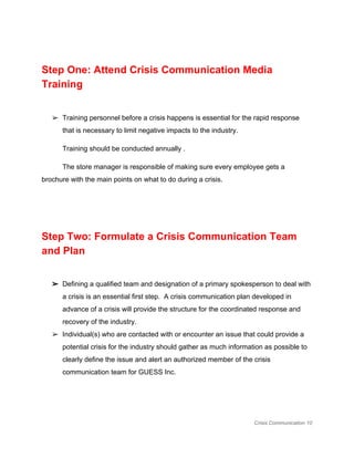  
Step One: Attend Crisis Communication Media 
Training 
 
➢ Training personnel before a crisis happens is essential for the rapid response 
that is necessary to limit negative impacts to the industry.   
Training should be conducted annually . 
The store manager is responsible of making sure every employee gets a 
brochure with the main points on what to do during a crisis. 
 
 
Step Two: Formulate a Crisis Communication Team 
and Plan 
 
➢ Defining a qualified team and designation of a primary spokesperson to deal with 
a crisis is an essential first step.  A crisis communication plan developed in 
advance of a crisis will provide the structure for the coordinated response and 
recovery of the industry.  
➢ Individual(s) who are contacted with or encounter an issue that could provide a 
potential crisis for the industry should gather as much information as possible to 
clearly define the issue and alert an authorized member of the crisis 
communication team for GUESS Inc. 
  
 
Crisis Communication 10 
 