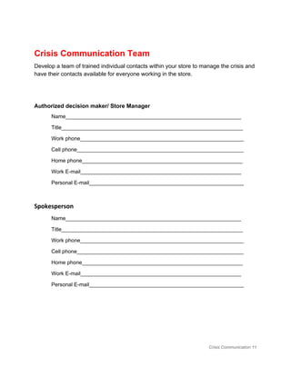  
Crisis Communication Team 
Develop a team of trained individual contacts within your store to manage the crisis and 
have their contacts available for everyone working in the store.  
 
 
Authorized decision maker/ Store Manager 
Name​​​​___________________________________________________________ 
Title_____________________________________________________________ 
Work phone_______________________________________________________ 
Cell phone________________________________________________________ 
Home phone______________________________________________________ 
Work E­mail______________________________________________________ 
Personal E­mail____________________________________________________ 
Spokesperson
Name​​​​___________________________________________________________ 
Title_____________________________________________________________ 
Work phone_______________________________________________________ 
Cell phone________________________________________________________ 
Home phone______________________________________________________ 
Work E­mail______________________________________________________ 
Personal E­mail____________________________________________________ 
 
 
Crisis Communication 11 
 