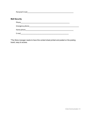 Personal E-mail____________________________________________________
Mall Security  
Phone_______________________________________________________
Emergency phone________________________________________________________
Home phone______________________________________________________
E-mail______________________________________________________
 
*The Store manager needs to have this contact sheet printed and posted on the posting 
board, easy to access. 
Crisis Communication 13 
 