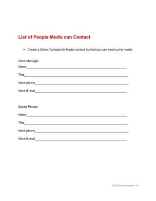  
List of People Media can Contact 
 
➢ Create a Crisis Contacts for Media contact list that you can send out to media.  
 
Store Manager 
Name​​​​___________________________________________________________ 
Title_____________________________________________________________ 
Work phone_______________________________________________________ 
Work E­mail______________________________________________________ 
 
Spoke Person 
Name​​​​___________________________________________________________ 
Title_____________________________________________________________ 
Work phone_______________________________________________________ 
Work E­mail______________________________________________________ 
 
 
 
Crisis Communication 14 
 