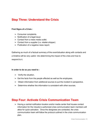  
Step Three: Understand the Crisis 
 
First Signs of a Crisis :  
➢ Consumer complaints. 
➢ Notification of a legal issue 
➢ Contact from a news media outlet. 
➢ Contact from a supplier (i.e. retailer,shipper) 
➢ Publication of a negative news report. 
 
Gathering as much of a factual summary of the event/situation along with contacts and 
a timeline will be very useful  into determining the impact of the crisis and how to 
respond to it.  
 
In order to do so you need to :  
➢  Verify the situation. 
➢ Get the facts from the people affected as well as the employees.  
➢  Obtain information from additional sources to put the incident in perspective. 
➢  Determine whether the information is consistent with other sources. 
 
 
Step Four: Activate Crisis Communication Team 
➢ Having a central notification location and/or media center that houses contact 
information for the industry’s authorized crisis communication team members will 
allow for quick activation.  Once the designees are contacted, the crisis 
communication team will follow the protocol outlined in the crisis communication 
plan.  
Crisis Communication 15 
 