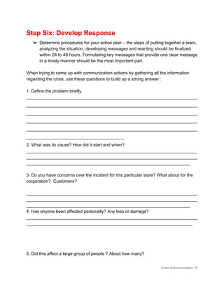 Step Six: Develop Response 
➢ Determine procedures for your action plan – the steps of putting together a team, 
analyzing the situation, developing messages and reacting should be finalized 
within 24 to 48 hours. Formulating key messages that provide one clear message 
in a timely manner should be the most important part. 
 
When trying to come up with communication actions by gathering all the information 
regarding the crisis, use these questions to build up a strong answer : 
 
1. Define the problem briefly.  
______________________________________________________________________
______________________________________________________________________
______________________________________________________________________
______________________________________________________________________
______________________________________________________________________
________________________________________ 
2. What was its cause? How did it start and when? 
______________________________________________________________________
______________________________________________________________________
___________________________________________________________________ 
 
3. Do you have concerns over the incident for this particular store? What about for the 
corporation?  Customers? 
 
______________________________________________________________________
______________________________________________________________________
___________________________________________________________________ 
4. Has anyone been affected personally? Any loss or damage? 
______________________________________________________________________
____________________________________________________________________ 
 
 
 
 
5. Did this affect a large group of people ? About how many? 
Crisis Communication 18 
 