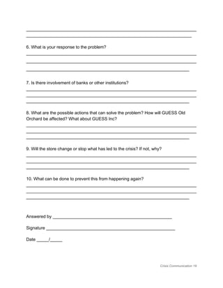 ______________________________________________________________________
____________________________________________________________________ 
 
6. What is your response to the problem? 
______________________________________________________________________
______________________________________________________________________
___________________________________________________________________ 
 
7. Is there involvement of banks or other institutions? 
______________________________________________________________________
______________________________________________________________________
___________________________________________________________________ 
 
8. What are the possible actions that can solve the problem? How will GUESS Old 
Orchard be affected? What about GUESS Inc? 
______________________________________________________________________
______________________________________________________________________
___________________________________________________________________ 
 
9. Will the store change or stop what has led to the crisis? If not, why? 
______________________________________________________________________
______________________________________________________________________
___________________________________________________________________ 
 
10. What can be done to prevent this from happening again? 
______________________________________________________________________
______________________________________________________________________
___________________________________________________________________ 
 
Answered by _________________________________________________ 
Signature _____________________________________________________ 
Date _____/_____ 
Crisis Communication 19 
 