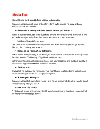  Media Tips  
 ​Something to think about before  talking  to the media. 
Reporters will provide all sides of the story. Don’t try to change the story and only 
provide concise information.  
➢ Know who’s calling and Keep Record of who you Talked to 
 When a reporter calls, ask some questions on who they are and what they want to find 
out. Make sure you write down their name, employer and phone number.  
➢ Let them Know Who You Are 
Don’t assume a reporter knows who you are. For more accuracy provide your name, 
title, and the company your work for. 
➢ Respond As Fast As You Get Chance  
Return media calls promptly. If you think you are not ready to deliver the message when 
the reporter calls. Tell them you’ll get back to them shorty.  
Gather your thoughts, anticipate questions, plan your response and call back quickly. If 
you have an appointment for an interview, be there.  
➢  ​Tell the truth.  
Always tell the truth and do not guess. That might haunt you later. Being truthful does 
not mean telling all you know. Use good judgment. 
➢  Revise your Thoughts.  
Reporters will publish everything you say and it’s not appropriate to ask a reporter to not 
print something after you said it.  
➢ Use your​ ​Key points.  
Try to keep it simple and concise. Identify your key points and develop a response that 
will help get you message across. 
 
 
 
 
 
Crisis Communication 21 
 