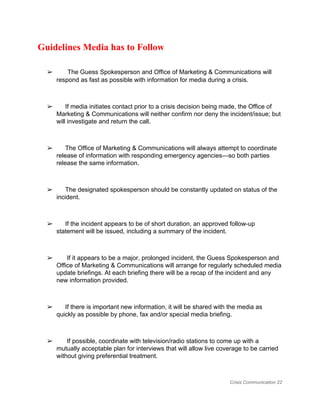 Guidelines Media has to Follow 
  
➢      ​ The Guess Spokesperson and Office of Marketing & Communications will 
respond as fast as possible with information for media during a crisis. 
 
➢      If media initiates contact prior to a crisis decision being made, the Office of 
Marketing & Communications will neither confirm nor deny the incident/issue; but 
will investigate and return the call. 
 
➢      The Office of Marketing & Communications will always attempt to coordinate 
release of information with responding emergency agencies—so both parties 
release the same information. 
 
➢      The designated spokesperson should be constantly updated on status of the 
incident. 
 
➢      If the incident appears to be of short duration, an approved follow­up 
statement will be issued, including a summary of the incident. 
 
➢       If it appears to be a major, prolonged incident, the Guess Spokesperson and 
Office of Marketing & Communications will arrange for regularly scheduled media 
update briefings. At each briefing there will be a recap of the incident and any 
new information provided. 
 
➢      If there is important new information, it will be shared with the media as 
quickly as possible by phone, fax and/or special media briefing. 
 
➢       If possible, coordinate with television/radio stations to come up with a 
mutually acceptable plan for interviews that will allow live coverage to be carried 
without giving preferential treatment. 
Crisis Communication 22 
 