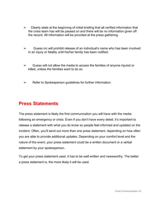  
➢    Clearly state at the beginning of initial briefing that all verified information that 
the crisis team has will be passed on and there will be no information given off 
the record. All information will be provided at the press gathering. 
 
➢       Guess inc will prohibit release of an individual’s name who has been involved 
in an injury or fatality until his/her family has been notified. 
 
➢      Guess will not allow the media to access the families of anyone injured or 
killed, unless the families want to do so 
 
➢      Refer to Spokesperson guidelines for further information. 
 
 
Press Statements 
The press statement is likely the first communication you will have with the media 
following an emergency or crisis. Even if you don’t have every detail, it’s important to 
release a statement with what you do know so people feel informed and updated on the 
incident. Often, you’ll send out more than one press statement, depending on how often 
you are able to provide additional updates. Depending on your comfort level and the 
nature of the event, your press statement could be a written document or a verbal 
statement by your spokesperson. 
To get your press statement used, it has to be well written and newsworthy. The better 
a press statement is, the more likely it will be used. 
 
 
Crisis Communication 23 
 