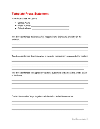 Template Press Statement 
FOR IMMEDIATE RELEASE 
➢ Contact Name ___________________________________ 
➢ Phone number ___________________________________ 
➢ Date of release: __________________________________ 
 
Two­three sentences describing what happened and expressing empathy on the 
situation. 
______________________________________________________________________
______________________________________________________________________
______________________________________________________________________
__________________________________________________________________ 
Two­three sentences describing what is currently happening in response to the incident. 
______________________________________________________________________
______________________________________________________________________
______________________________________________________________________
__________________________________________________________________ 
Two­three sentences listing protective actions customers and actions that will be taken 
in the future. 
______________________________________________________________________
______________________________________________________________________
______________________________________________________________________
__________________________________________________________________ 
 
Contact information, ways to get more information and other resources. 
______________________________________________________________________
______________________________________________________________________
______________________________________________________________________
__________________________________________________________________ 
Crisis Communication 25 
 