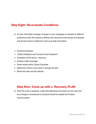  
 
Step Eight: Re­evaluate Conditions 
 
➢ As new information emerges, changes in your messages or outreach to different 
audiences and/or the industry’s defined role should be continuously re­evaluated 
and should evolve to reflect the most up­to­date information.  
 
➢ Conduct Evaluation 
➢  Obtain Feedback and Conduct Crisis Evaluation 
➢ Evaluation of the store’s  response 
➢ Analyze media coverage. 
➢ Share results within Guess Corporate 
➢ Determine if there is any need to change the plan. 
➢ Revise the plan and the policies. 
 
 
Step Nine: Come up with a  Recovery PLAN 
➢ Once the crisis is resolved, a plan that addresses the reason for the crisis and 
any changes in procedures or protocol should be created and include 
communication 
 
 
Crisis Communication 26 
 