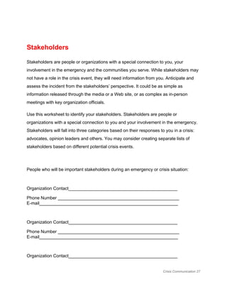  
Stakeholders 
Stakeholders are people or organizations with a special connection to you, your 
involvement in the emergency and the communities you serve. While stakeholders may 
not have a role in the crisis event, they will need information from you. Anticipate and 
assess the incident from the stakeholders’ perspective. It could be as simple as 
information released through the media or a Web site, or as complex as in­person 
meetings with key organization officials. 
Use this worksheet to identify your stakeholders. Stakeholders are people or 
organizations with a special connection to you and your involvement in the emergency. 
Stakeholders will fall into three categories based on their responses to you in a crisis: 
advocates, opinion leaders and others. You may consider creating separate lists of 
stakeholders based on different potential crisis events. 
 
People who will be important stakeholders during an emergency or crisis situation: 
 
Organization Contact____________________________________________ 
Phone Number _________________________________________________ 
E­mail________________________________________________________ 
 
Organization Contact____________________________________________ 
Phone Number _________________________________________________ 
E­mail________________________________________________________ 
 
Organization Contact____________________________________________ 
Crisis Communication 27 
 