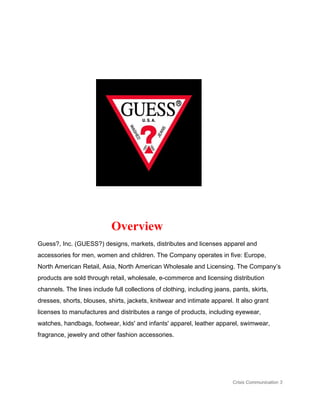  
                                               ​Overview  
Guess?, Inc. (GUESS?) designs, markets, distributes and licenses apparel and 
accessories for men, women and children. The Company operates in five: Europe, 
North American Retail, Asia, North American Wholesale and Licensing. The Company’s 
products are sold through retail, wholesale, e­commerce and licensing distribution 
channels. The lines include full collections of clothing, including jeans, pants, skirts, 
dresses, shorts, blouses, shirts, jackets, knitwear and intimate apparel. It also grant 
licenses to manufactures and distributes a range of products, including eyewear, 
watches, handbags, footwear, kids' and infants' apparel, leather apparel, swimwear, 
fragrance, jewelry and other fashion accessories.  
 
 
Crisis Communication 3 
 