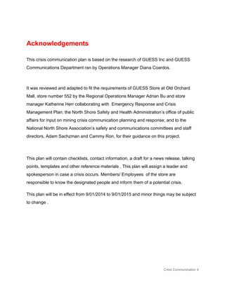 
Acknowledgements 
 
This crisis communication plan is based on the research of GUESS Inc and GUESS 
Communications Department ran by Operations Manager Diana Coardos. 
 
It was reviewed and adapted to fit the requirements of GUESS Store at Old Orchard 
Mall, store number 552 by the Regional Operations Manager Adrian Bu and store 
manager Katherine Herr collaborating with  Emergency Response and Crisis 
Management Plan; the North Shore Safety and Health Administration’s office of public 
affairs for input on mining crisis communication planning and response; and to the 
National North Shore Association’s safety and communications committees and staff 
directors, Adam Sachzman and Cammy Ron, for their guidance on this project. 
 
This plan will contain checklists, contact information, a draft for a news release, talking 
points, templates and other reference materials . This plan will assign a leader and 
spokesperson in case a crisis occurs. Members/ Employees  of the store are 
responsible to know the designated people and inform them of a potential crisis.  
This plan will be in effect from 9/01/2014 to 9/01/2015 and minor things may be subject 
to change . 
 
 
 
 
Crisis Communication 4 
 