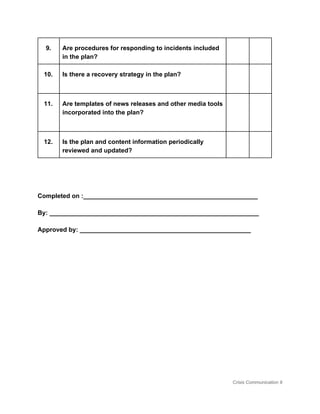 9.  Are procedures for responding to incidents included 
in the plan? 
     
10.  Is there a recovery strategy in the plan? 
  
     
11.  Are templates of news releases and other media tools 
incorporated into the plan? 
  
     
12.  Is the plan and content information periodically 
reviewed and updated?  
     
 
 
Completed on :__________________________________________________ 
By: ____________________________________________________________ 
Approved by: _________________________________________________ 
 
 
 
 
 
 
 
Crisis Communication 9 
 