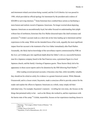 Handy 10
and internment related convictions being vacated, and the Civil Liberties Act was passed in
1988, which provided an official apology for internment by the president and a redress of
$20,000 to surviving internees.19
Some historians have credited these actions as facilitating a
more honest and realistic record of Japanese Americans. No longer worried about depicting
Japanese Americans as unconditionally loyal, but rather focused on understanding their plight
without fear of retribution, historians like Eric Muller dissected topics like draft resistance and
protesters.20
Uchida’s account reads as a short tale on her time leading up to internment and her
experiences in the camp. While not the intended focus of her work, arguably the most significant
impact from her account is the treatment of her Issei father immediately after Pearl Harbor.
Assumedly, she likely had no knowledge of the surveillance reports commissioned by FDR on
the Issei, yet Uchida goes into significant depth about her father’s role as a successful business
man for a Japanese company based in the San Francisco area, a prominent figure in a local
Japanese church, and the family’s hosting of Japanese guests. These factors likely led to his
appearance in these secret reports and to his detention by the FBI following Pearl Harbor.21
After reading several personal accounts, it becomes clear that, while incredibly valuable,
they should not be relied on solely for evidence in a greater historical context. While Matsuda
Gruenewald, and to a lesser extent, Suyemoto, made a conscious effort to provide context for the
reader and explain the effects to Japanese Americans as a whole, many simply tell their
individual story. For example, Suyemoto’s memoirs – in telling her own story, she focuses on the
things that pertained solely to her – such as the library she worked in, and her experiences with
the barren state of the camp.22
Uchida, meanwhile, focuses on her experiences teaching classes to
																																																																				
19
Hastings, “’No Longer a Silent Victim of History;’” 42.
20
Ibid., 30.
21
Uchida, Desert Exile,46-52.
22
Suyemoto, I Call to Remembrance, 89, 112-15.
 