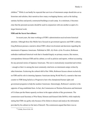 Handy 11
children.23
While it can hardly be expected that survivors of internment camps should also act as
historians and scholars, their narratives have many overlapping themes, such as the lacking
sanitary facilities and poorly constructed buildings at each camp. At a minimum, it becomes
clear that the personal accounts should be used in conjunction with one another as apart of a
larger historical work.
FDR and the Secret Surveillance
In recent years, the inner workings of FDR’s administration received more historical
attention. Although those like Muller have focused on government agencies and FDR’s cabinet,
Greg Robinson pursues a narrative about FDR’s direct involvement and decisions regarding the
internment of Japanese Americans. Published in 2001, By Order of the President, Robinson
embodies traditional historical work that is founded largely on primary sources, like memos,
correspondence between FDR and his cabinet, as well as policies and reports, without accounting
for any personal stories of Japanese Americans. This text is meticulously researched and written
– enough so that it is among the most commonly cited texts on internment camps written by
other historians. Eschewing the cultural shift of the 1960s, Robinson focuses almost exclusively
on FDR and his role in interning Japanese Americans during World War II, a narrative that runs
counter to FDR being hailed as a Progressive hero who championed human rights and
government programs to help the neediest Americans. Interestingly, Robinson’s narrative is the
opposite of long established facts. In fact, the Commission on Wartime Relocation and Interment
of Civilians put the blame squarely on those in the upper echelon of the government. The
commission razed Secretary of War Henry Stimson and General John DeWitt, while implicitly
stating that FDR was guilty only because of his failure to dissect and analyze the information
provided by his cabinet (or the lack of thereof). The commission argued that there was no
																																																																				
23
Uchida, Desert Exile, 89.
 