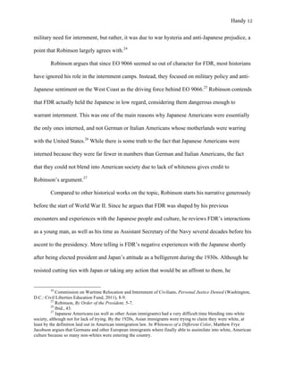 Handy 12
military need for internment, but rather, it was due to war hysteria and anti-Japanese prejudice, a
point that Robinson largely agrees with.24
Robinson argues that since EO 9066 seemed so out of character for FDR, most historians
have ignored his role in the internment camps. Instead, they focused on military policy and anti-
Japanese sentiment on the West Coast as the driving force behind EO 9066.25
Robinson contends
that FDR actually held the Japanese in low regard, considering them dangerous enough to
warrant internment. This was one of the main reasons why Japanese Americans were essentially
the only ones interned, and not German or Italian Americans whose motherlands were warring
with the United States.26
While there is some truth to the fact that Japanese Americans were
interned because they were far fewer in numbers than German and Italian Americans, the fact
that they could not blend into American society due to lack of whiteness gives credit to
Robinson’s argument.27
Compared to other historical works on the topic, Robinson starts his narrative generously
before the start of World War II. Since he argues that FDR was shaped by his previous
encounters and experiences with the Japanese people and culture, he reviews FDR’s interactions
as a young man, as well as his time as Assistant Secretary of the Navy several decades before his
ascent to the presidency. More telling is FDR’s negative experiences with the Japanese shortly
after being elected president and Japan’s attitude as a belligerent during the 1930s. Although he
resisted cutting ties with Japan or taking any action that would be an affront to them, he
																																																																				
24
Commission on Wartime Relocation and Internment of Civilians, Personal Justice Denied (Washington,
D.C.: Civil Liberties Education Fund, 2011), 8-9.
25
Robinson, By Order of the President, 5-7.
26
Ibid., 43.
27
Japanese Americans (as well as other Asian immigrants) had a very difficult time blending into white
society, although not for lack of trying. By the 1920s, Asian immigrants were trying to claim they were white, at
least by the definition laid out in American immigration law. In Whiteness of a Different Color, Matthew Frye
Jacobson argues that Germans and other European immigrants where finally able to assimilate into white, American
culture because so many non-whites were entering the country.
 