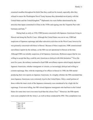 Handy 13
remained steadfast throughout his belief that they could not be trusted, especially after they
refused to renew the Washington Naval Treaty because they demanded naval parity with the
United States and the United Kingdom.28
Diplomatic ties were further deteriorated by the
atrocities that Japan committed in China in the 1930s and signing onto the Tripartite Pact with
Germany and Italy.29
Dating back as early as 1936, FDR became concerned with Japanese Americans living in
Hawaii and along the Pacific Coast. Although the United States was not at war, FDR had
suspicions of Japanese espionage and other subversive activities on the West Coast; however he
was primarily concerned with those in Hawaii. Because of these suspicions, FDR commissioned
surveillance reports by the military, as the FBI was not operational in Hawaii at the time.
Although FDR was initially suspicious of all Japanese Americans, Robinson argues that he was
willing to accept that they could be anti-American or disloyal with little hesitation.30
Over the
next five years, the military continued to feed FDR surveillance reports which largely depicted
Japanese Americans, whether immigrants or citizens, as increasingly disloyal and willing to
commit espionage. But, with the reopening of its offices in Hawaii in 1940, the FBI started
producing their own reports on Japanese Americans. In a lengthy rebuttal, the FBI concluded that
most Japanese Americans were extremely loyal to the United States. Only a small portion of
those within the inner circle of the Japanese community was considered to be a high risk for
espionage. Even more telling, the FBI viewed Japanese immigrants who had been in the United
States for some time were even more loyal than the citizen Nisei.31
However, the FBI reports
were soon compiled with the Army’s, as well as those conducted by ONI. This compilation was
																																																																				
28
Ibid., 48-49
29
Ibid., 60.
30
Ibid., 54.
31
Ibid., 55, 62.
 