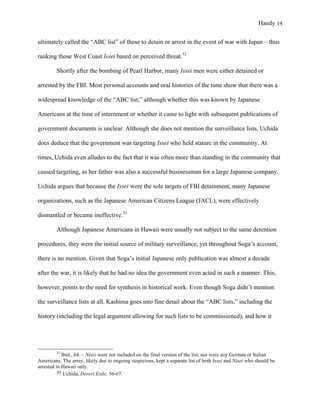 Handy 14
ultimately called the “ABC list” of those to detain or arrest in the event of war with Japan – thus
ranking those West Coast Issei based on perceived threat.32
Shortly after the bombing of Pearl Harbor, many Issei men were either detained or
arrested by the FBI. Most personal accounts and oral histories of the time show that there was a
widespread knowledge of the “ABC list,” although whether this was known by Japanese
Americans at the time of internment or whether it came to light with subsequent publications of
government documents is unclear. Although she does not mention the surveillance lists, Uchida
does deduce that the government was targeting Issei who held stature in the community. At
times, Uchida even alludes to the fact that it was often more than standing in the community that
caused targeting, as her father was also a successful businessman for a large Japanese company.
Uchida argues that because the Issei were the sole targets of FBI detainment, many Japanese
organizations, such as the Japanese American Citizens League (JACL), were effectively
dismantled or became ineffective.33
Although Japanese Americans in Hawaii were usually not subject to the same detention
procedures, they were the initial source of military surveillance, yet throughout Soga’s account,
there is no mention. Given that Soga’s initial Japanese only publication was almost a decade
after the war, it is likely that he had no idea the government even acted in such a manner. This,
however, points to the need for synthesis in historical work. Even though Soga didn’t mention
the surveillance lists at all, Kashima goes into fine detail about the “ABC lists,” including the
history (including the legal argument allowing for such lists to be commissioned), and how it
																																																																				
32
Ibid., 64. – Nisei were not included on the final version of the list, nor were any German or Italian
Americans. The army, likely due to ongoing suspicions, kept a separate list of both Issei and Nisei who should be
arrested in Hawaii only.
33	Uchida, Desert Exile, 56-67.
 