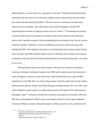 Handy 15
affected Soga’s, as well as other Issei, experiences at the time.34
Matsuda Gruenewald initially
states that at the time, there was no way they could have known about the government studies
that started a decade before Pearl Harbor.35
She does, however, mention in retrospect these
reports as well, concluding “ data collected for years by naval intelligence and the FBI
documenting that residents of Japanese descent were not a threat.”36
Even though her personal
account benefits from having decades of revelations and records released on the internment
process, this is another example of when incorporating previous historical work into her account
would have helped – Robinson’s work was published several years earlier, and argues that
although the FBI viewed Japanese Americans as overwhelmingly loyal, military reports did not,
and it was those that FDR decided to follow. However, Robinson never mentions the treatment
or detention of the Issei before the formal implementation of internment camps that is recounted
by survivors.
Although blatant racism was always argued as the cause for internment of Japanese
Americans, Robinson methodically analyzes how FDR and his cabinet came to the decision to
intern all Japanese Americans on the West Coast. While the final decision to sign EO 9066
ultimately lay with FDR, there was intense disagreement within his cabinet between the military
and the attorney general. Initially, Honolulu FBI agents estimated that the Nisei were 98% loyal,
which resulted in a plan to place Issei lands and businesses in the hands of Nisei that had been
thoroughly vetted.37
Ultimately, this plan that would have been placed in the hands of DOJ and
FBI, but was disregarded by FDR as soon as the military pressed for action against Japanese
Americans. Military necessity, inflamed by Japan’s military successes in Asia, combined with
																																																																				
34
Kashima, Introduction in Life Behind Barbed Wire, 3-4.
35
Matsuda Gruenewald, Looking Like the Enemy, 7.
36
Ibid., 21.
37
Robinson, By Order of the President, 62.
 